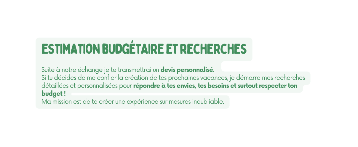 estimation budgétaire et recherches Suite à notre échange je te transmettrai un devis personnalisé Si tu décides de me confier la création de tes prochaines vacances je démarre mes recherches détaillées et personnalisées pour répondre à tes envies tes besoins et surtout respecter ton budget Ma mission est de te créer une expérience sur mesures inoubliable