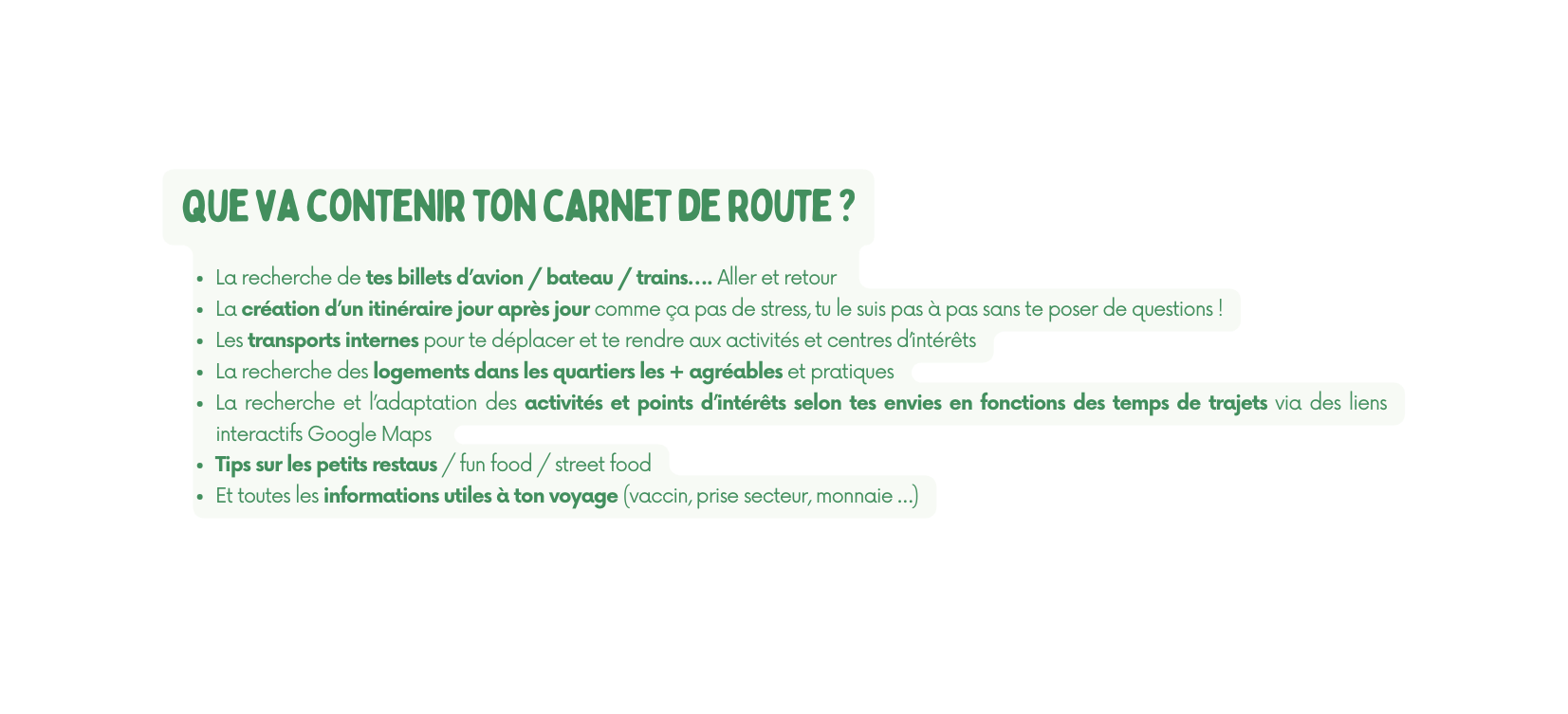 que va contenir ton carnet de route La recherche de tes billets d avion bateau trains Aller et retour La création d un itinéraire jour après jour comme ça pas de stress tu le suis pas à pas sans te poser de questions Les transports internes pour te déplacer et te rendre aux activités et centres d intérêts La recherche des logements dans les quartiers les agréables et pratiques La recherche et l adaptation des activités et points d intérêts selon tes envies en fonctions des temps de trajets via des liens interactifs Google Maps Tips sur les petits restaus fun food street food Et toutes les informations utiles à ton voyage vaccin prise secteur monnaie